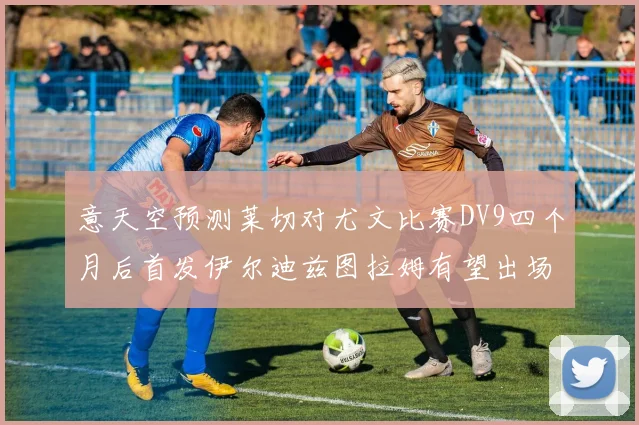 意天空预测莱切对尤文比赛DV9四个月后首发伊尔迪兹图拉姆有望出场