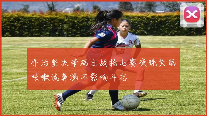 乔治坚决带病出战抢七赛夜晚失眠咳嗽流鼻涕不影响斗志