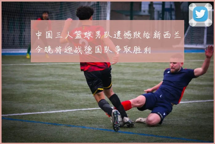 中国三人篮球男队遗憾败给新西兰今晚将迎战德国队争取胜利