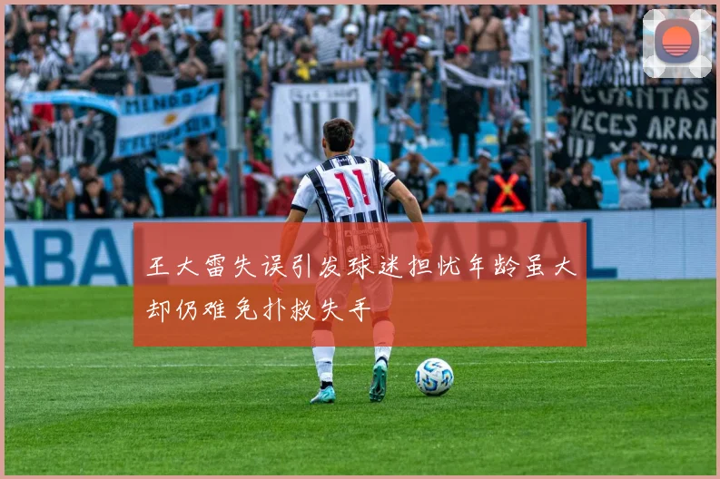 王大雷失误引发球迷担忧年龄虽大却仍难免扑救失手