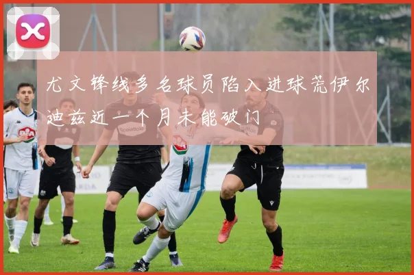 尤文锋线多名球员陷入进球荒伊尔迪兹近一个月未能破门