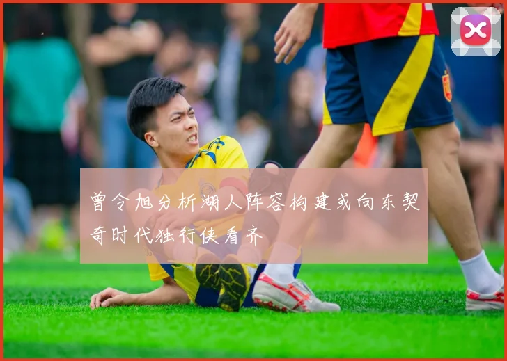 曾令旭分析湖人阵容构建或向东契奇时代独行侠看齐