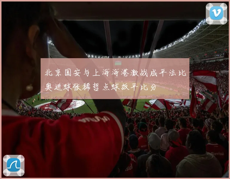 北京国安与上海海港激战成平法比奥进球张稀哲点球扳平比分