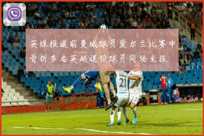 英媒报道前曼城球员爱尔兰比赛中骨折多名英超退役球员同场竞技