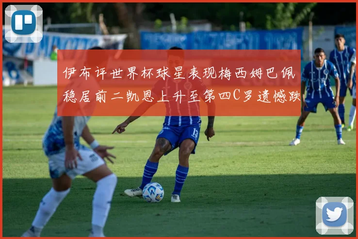 伊布评世界杯球星表现梅西姆巴佩稳居前二凯恩上升至第四C罗遗憾跌出前十