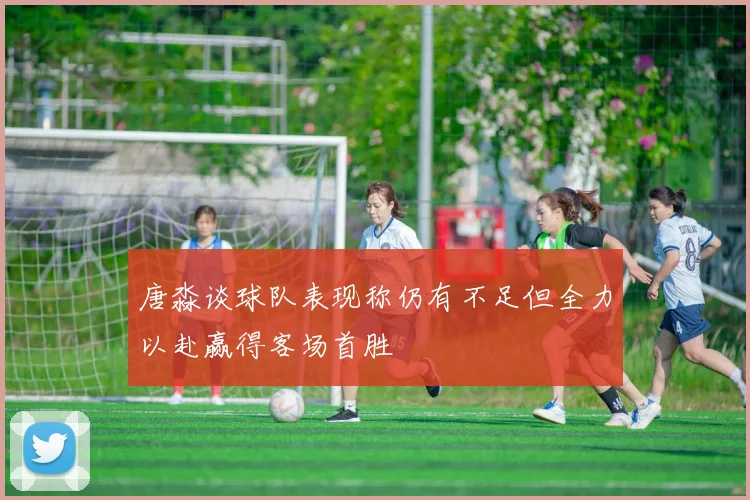 唐淼谈球队表现称仍有不足但全力以赴赢得客场首胜