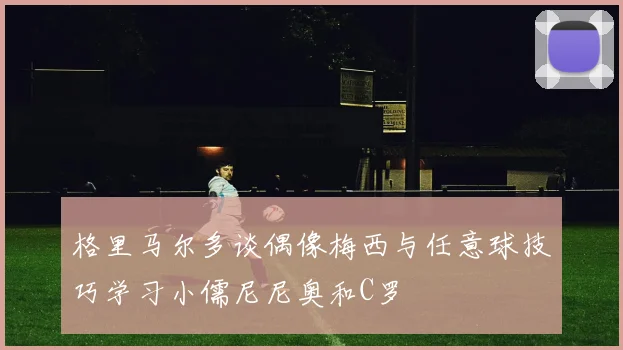 格里马尔多谈偶像梅西与任意球技巧学习小儒尼尼奥和C罗