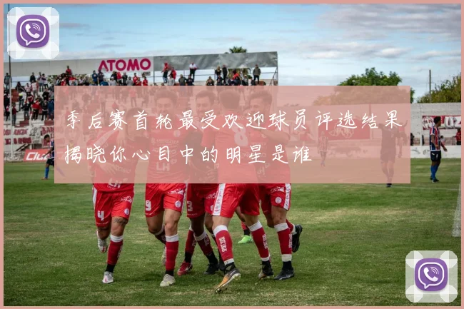 季后赛首轮最受欢迎球员评选结果揭晓你心目中的明星是谁