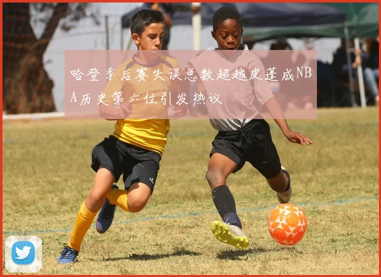 哈登季后赛失误总数超越皮蓬成NBA历史第六位引发热议
