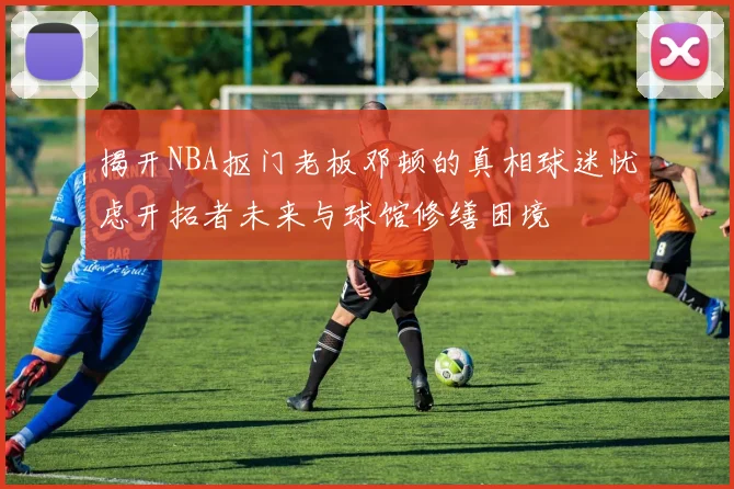 揭开NBA抠门老板邓顿的真相球迷忧虑开拓者未来与球馆修缮困境