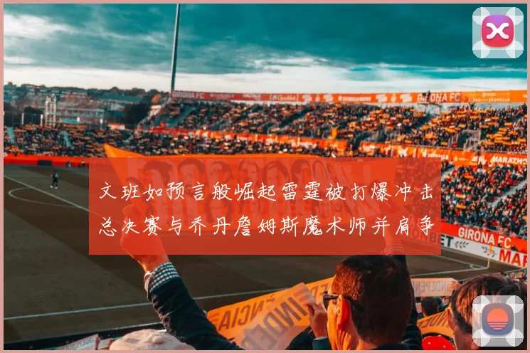 文班如预言般崛起雷霆被打爆冲击总决赛与乔丹詹姆斯魔术师并肩争首冠