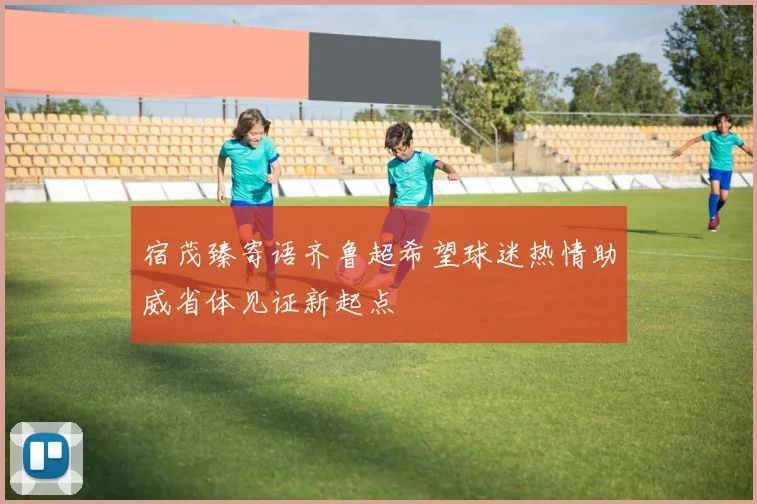 宿茂臻寄语齐鲁超希望球迷热情助威省体见证新起点