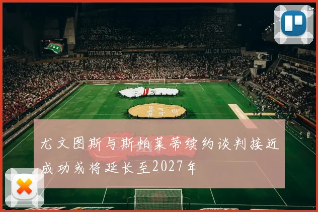 尤文图斯与斯帕莱蒂续约谈判接近成功或将延长至2027年