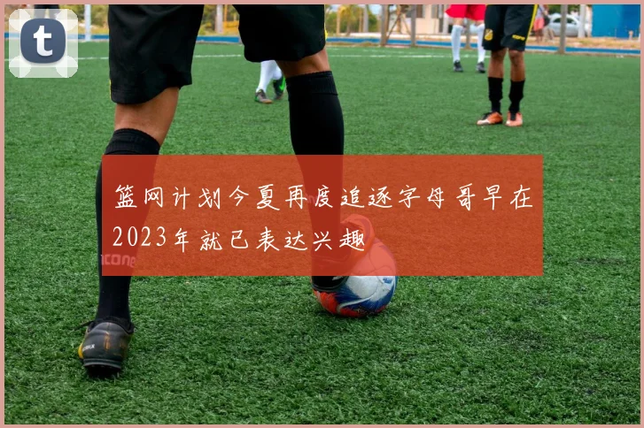 篮网计划今夏再度追逐字母哥早在2023年就已表达兴趣