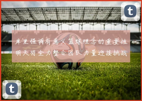 库里强调有意义篮球理念的重要性明天将全力整合团队力量迎接挑战